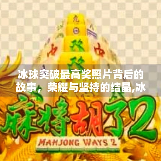 冰球突破最高奖照片背后的故事,荣耀与坚持的结晶,冰球突破最高奖照片