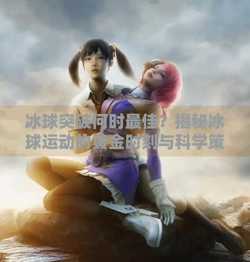 冰球突破何时最佳?揭秘冰球运动的黄金时刻与科学策略,冰球突破什么时候最好