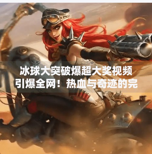 冰球大突破爆超大奖视频引爆全网！热血与奇迹的完美碰撞，你不可错过的体育奇迹！冰球大突破爆超大奖视频