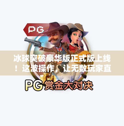 冰球突破豪华版正式版上线！这波操作，让无数玩家直呼真香！冰球突破豪华版正式版