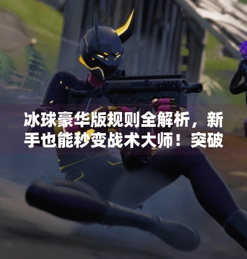 冰球豪华版规则全解析，新手也能秒变战术大师！突破冰球豪华版什么规则