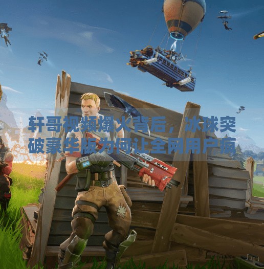 轩哥视频爆火背后，冰球突破豪华版为何让全网用户疯狂转发？冰球突破豪华版轩哥视频