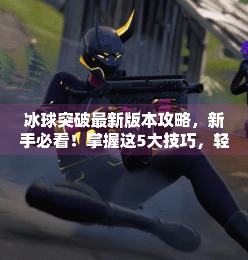 冰球突破最新版本攻略，新手必看！掌握这5大技巧，轻松上分不翻车！冰球突破最新版本攻略