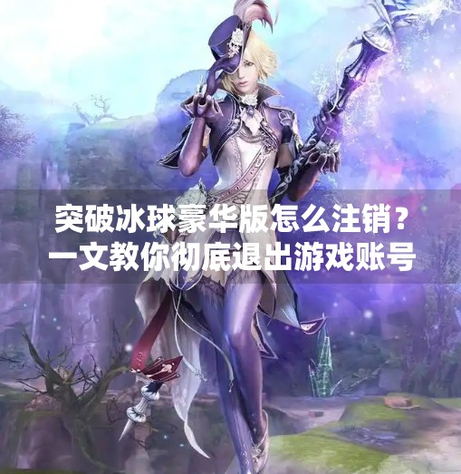 突破冰球豪华版怎么注销？一文教你彻底退出游戏账号，告别烦恼！突破冰球豪华版怎么注销