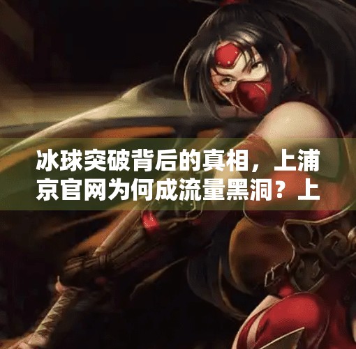 冰球突破背后的真相，上浦京官网为何成流量黑洞？上浦京冰球突破官方网址