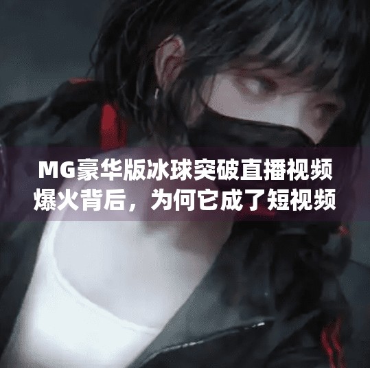 MG豪华版冰球突破直播视频爆火背后，为何它成了短视频平台的新宠？mg豪华版冰球突破直播视频