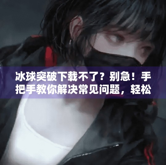 冰球突破下载不了？别急！手把手教你解决常见问题，轻松畅玩！冰球突破怎么下载不了